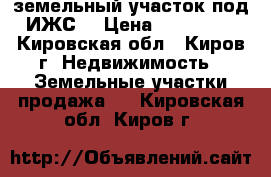 земельный участок под ИЖС  › Цена ­ 700 000 - Кировская обл., Киров г. Недвижимость » Земельные участки продажа   . Кировская обл.,Киров г.